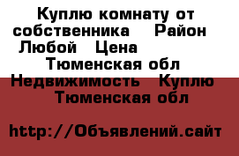 Куплю комнату от собственника  › Район ­ Любой › Цена ­ 400 000 - Тюменская обл. Недвижимость » Куплю   . Тюменская обл.